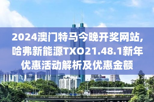 2024澳門特馬今晚開獎網(wǎng)站,哈弗新能源TXO21.48.1新年優(yōu)惠活動解析及優(yōu)惠金額