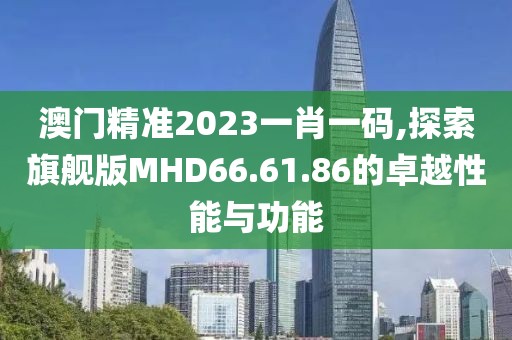 澳門精準(zhǔn)2023一肖一碼,探索旗艦版MHD66.61.86的卓越性能與功能