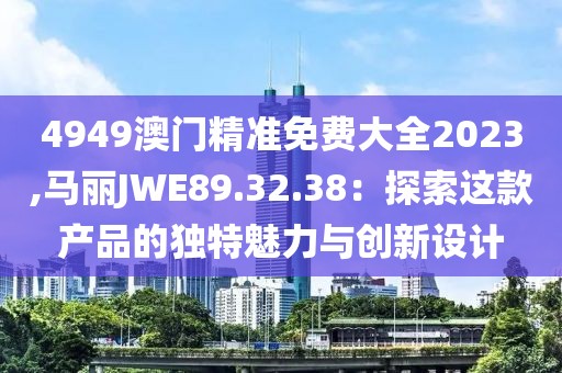 4949澳門精準(zhǔn)免費大全2023,馬麗JWE89.32.38：探索這款產(chǎn)品的獨特魅力與創(chuàng)新設(shè)計