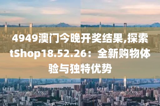 4949澳門今晚開獎結果,探索tShop18.52.26：全新購物體驗與獨特優(yōu)勢