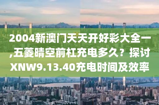 2004新澳門天天開好彩大全一,五菱晴空前杠充電多久？探討XNW9.13.40充電時間及效率