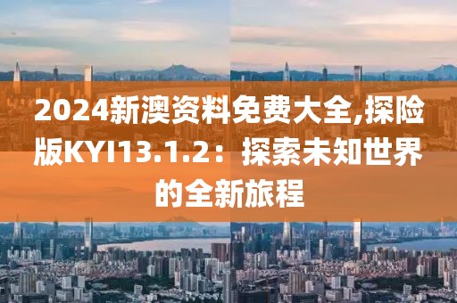 2024新澳資料免費(fèi)大全,探險版KYI13.1.2：探索未知世界的全新旅程