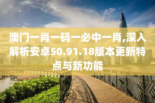 澳門一肖一碼一必中一肖,深入解析安卓50.91.18版本更新特點與新功能