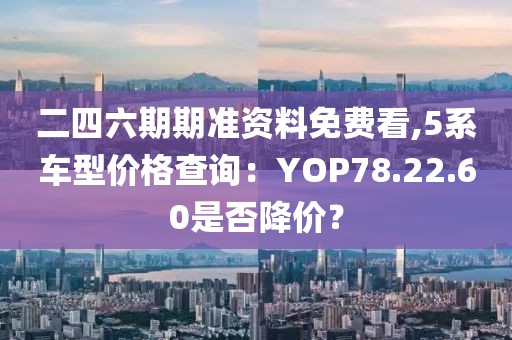 二四六期期準資料免費看,5系車型價格查詢：YOP78.22.60是否降價？