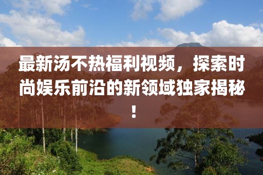 最新湯不熱福利視頻，探索時(shí)尚娛樂前沿的新領(lǐng)域獨(dú)家揭秘！