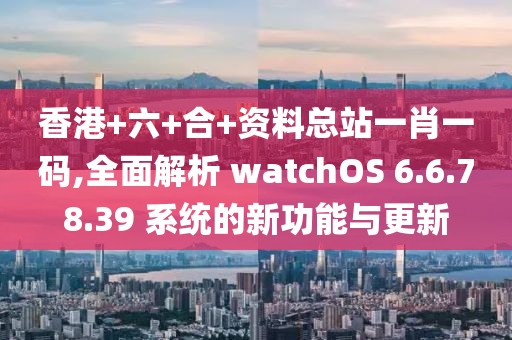 香港+六+合+資料總站一肖一碼,全面解析 watchOS 6.6.78.39 系統(tǒng)的新功能與更新