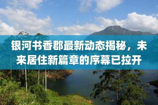 銀河書香郡最新動態(tài)揭秘，未來居住新篇章的序幕已拉開