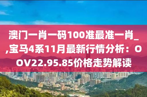 澳門一肖一碼100準(zhǔn)最準(zhǔn)一肖_,寶馬4系11月最新行情分析：OOV22.95.85價(jià)格走勢(shì)解讀