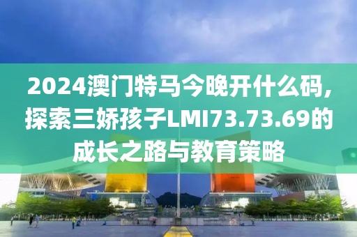 2024澳門特馬今晚開什么碼,探索三嬌孩子LMI73.73.69的成長之路與教育策略