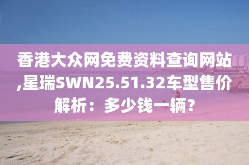 香港大眾網(wǎng)免費(fèi)資料查詢網(wǎng)站,星瑞SWN25.51.32車型售價(jià)解析：多少錢一輛？