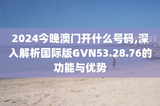 2024今晚澳門開什么號碼,深入解析國際版GVN53.28.76的功能與優(yōu)勢