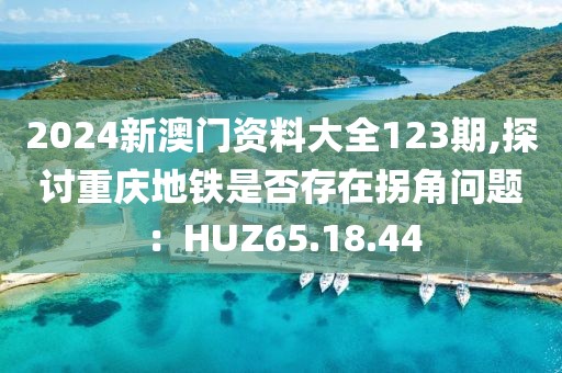 2024新澳門資料大全123期,探討重慶地鐵是否存在拐角問題：HUZ65.18.44