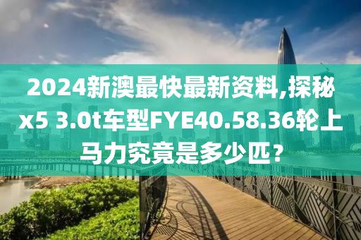 2024新澳最快最新資料,探秘x5 3.0t車型FYE40.58.36輪上馬力究竟是多少匹？