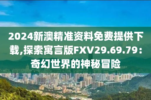 2024新澳精準資料免費提供下載,探索寓言版FXV29.69.79：奇幻世界的神秘冒險