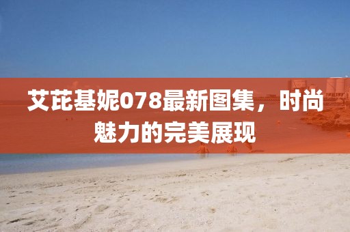 艾芘基妮078最新圖集，時(shí)尚魅力的完美展現(xiàn)