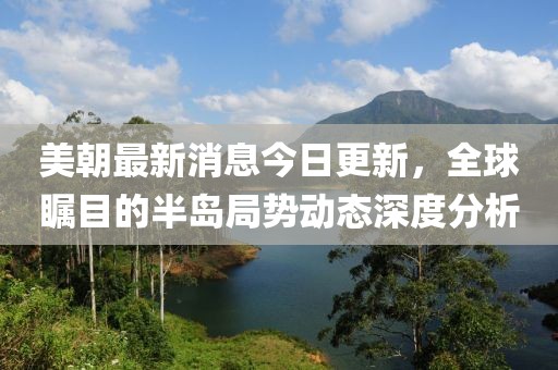 美朝最新消息今日更新，全球矚目的半島局勢動態(tài)深度分析