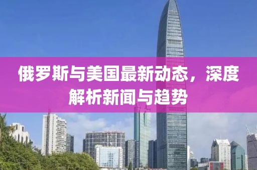 俄羅斯與美國(guó)最新動(dòng)態(tài)，深度解析新聞與趨勢(shì)