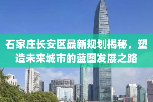 石家莊長(zhǎng)安區(qū)最新規(guī)劃揭秘，塑造未來城市的藍(lán)圖發(fā)展之路