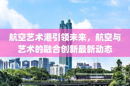 航空藝術(shù)港引領(lǐng)未來，航空與藝術(shù)的融合創(chuàng)新最新動態(tài)