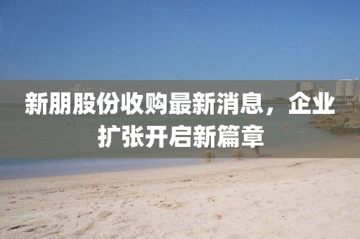 新朋股份收購最新消息，企業(yè)擴張開啟新篇章