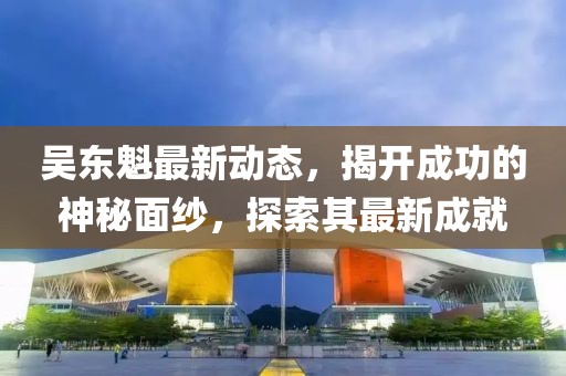吳東魁最新動態(tài)，揭開成功的神秘面紗，探索其最新成就