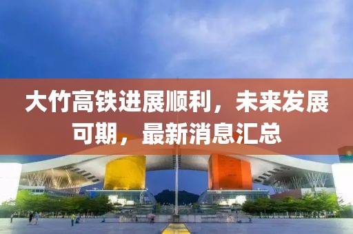 大竹高鐵進(jìn)展順利，未來發(fā)展可期，最新消息匯總