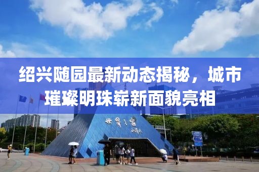 紹興隨園最新動態(tài)揭秘，城市璀璨明珠嶄新面貌亮相