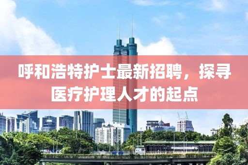 呼和浩特護士最新招聘，探尋醫(yī)療護理人才的起點