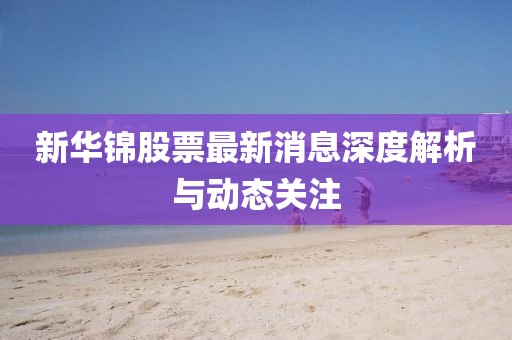 新華錦股票最新消息深度解析與動(dòng)態(tài)關(guān)注