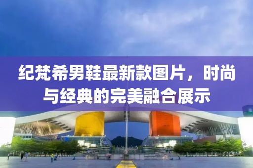紀(jì)梵希男鞋最新款圖片，時尚與經(jīng)典的完美融合展示