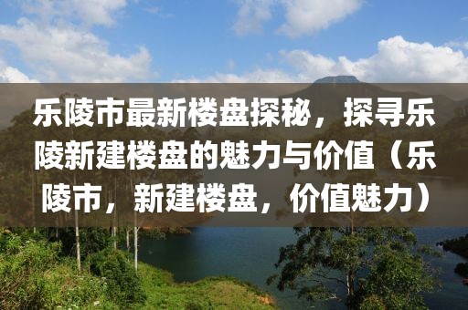 樂(lè)陵市最新樓盤(pán)探秘，探尋樂(lè)陵新建樓盤(pán)的魅力與價(jià)值（樂(lè)陵市，新建樓盤(pán)，價(jià)值魅力）