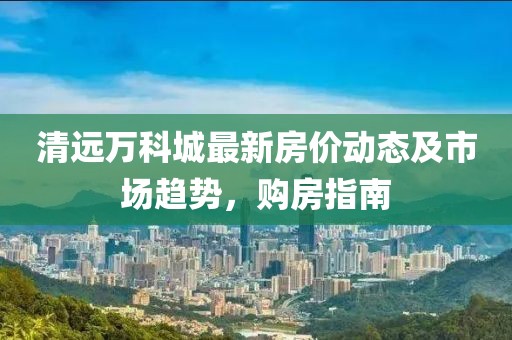 清遠(yuǎn)萬(wàn)科城最新房?jī)r(jià)動(dòng)態(tài)及市場(chǎng)趨勢(shì)，購(gòu)房指南