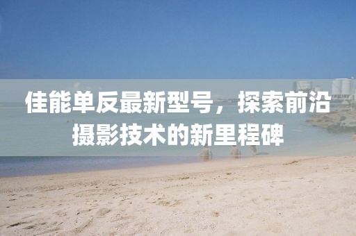 佳能單反最新型號(hào)，探索前沿?cái)z影技術(shù)的新里程碑