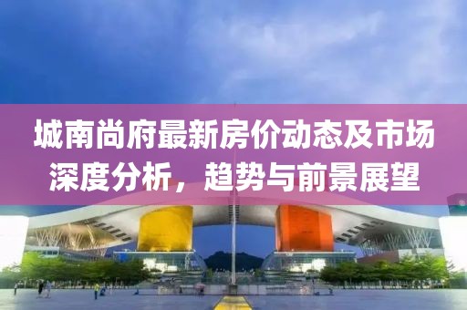 城南尚府最新房價動態(tài)及市場深度分析，趨勢與前景展望