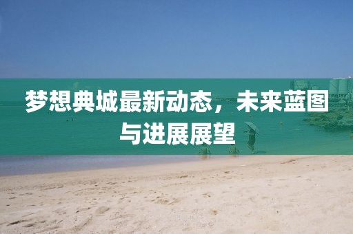 夢想典城最新動態(tài)，未來藍圖與進展展望