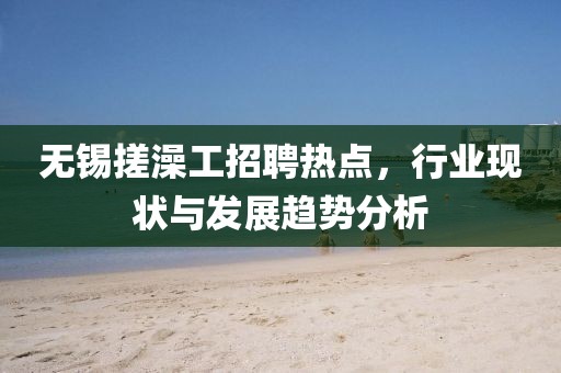 無錫搓澡工招聘熱點，行業(yè)現(xiàn)狀與發(fā)展趨勢分析