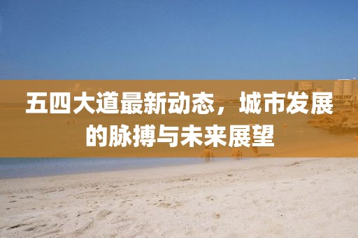 五四大道最新動態(tài)，城市發(fā)展的脈搏與未來展望