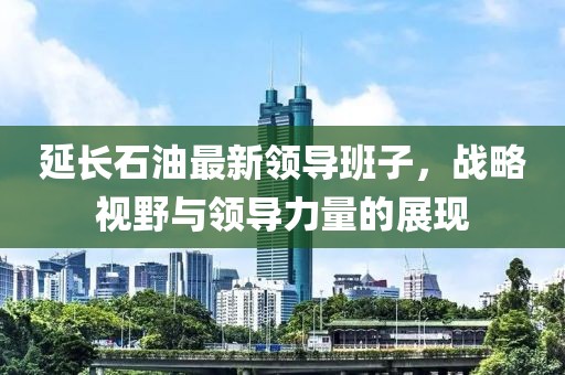 延長(zhǎng)石油最新領(lǐng)導(dǎo)班子，戰(zhàn)略視野與領(lǐng)導(dǎo)力量的展現(xiàn)