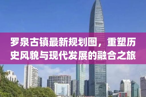 羅泉古鎮(zhèn)最新規(guī)劃圖，重塑歷史風(fēng)貌與現(xiàn)代發(fā)展的融合之旅