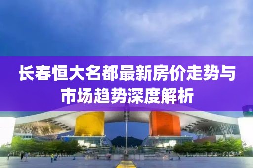 長春恒大名都最新房價走勢與市場趨勢深度解析