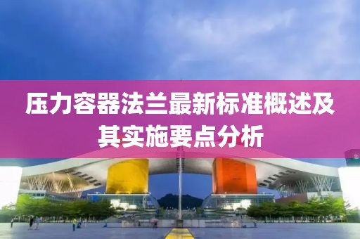 壓力容器法蘭最新標(biāo)準(zhǔn)概述及其實(shí)施要點(diǎn)分析
