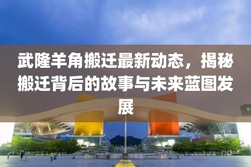 武隆羊角搬遷最新動(dòng)態(tài)，揭秘搬遷背后的故事與未來(lái)藍(lán)圖發(fā)展