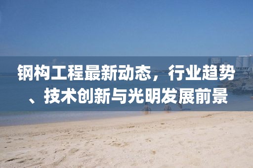 鋼構(gòu)工程最新動(dòng)態(tài)，行業(yè)趨勢(shì)、技術(shù)創(chuàng)新與光明發(fā)展前景