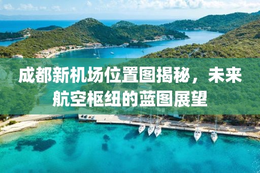 成都新機(jī)場(chǎng)位置圖揭秘，未來(lái)航空樞紐的藍(lán)圖展望