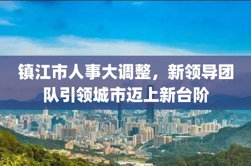 鎮(zhèn)江市人事大調(diào)整，新領(lǐng)導(dǎo)團(tuán)隊(duì)引領(lǐng)城市邁上新臺(tái)階