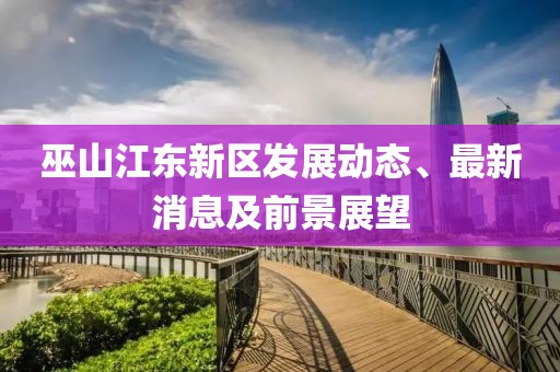 巫山江東新區(qū)發(fā)展動態(tài)、最新消息及前景展望