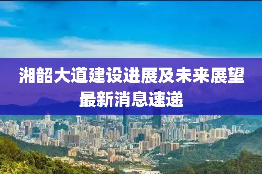 湘韶大道建設進展及未來展望最新消息速遞