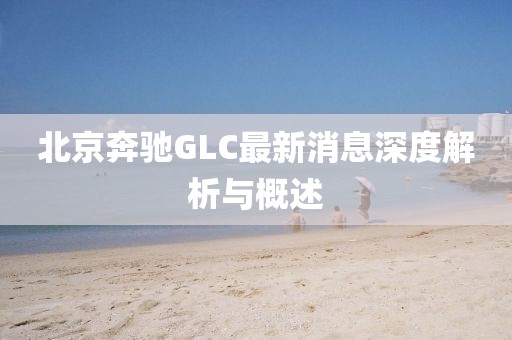北京奔馳GLC最新消息深度解析與概述