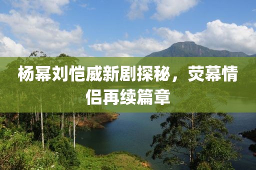 楊冪劉愷威新劇探秘，熒幕情侶再續(xù)篇章