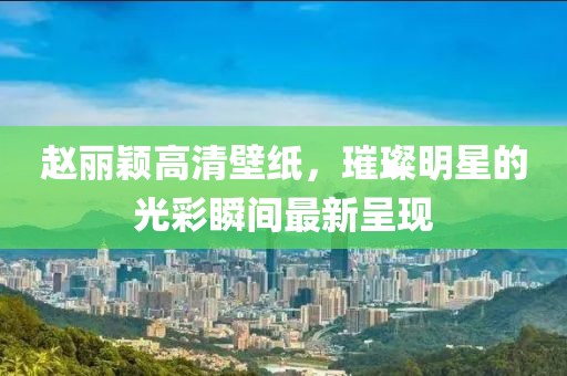 趙麗穎高清壁紙，璀璨明星的光彩瞬間最新呈現(xiàn)